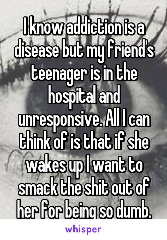 I know addiction is a disease but my friend's teenager is in the hospital and unresponsive. All I can think of is that if she wakes up I want to smack the shit out of her for being so dumb.