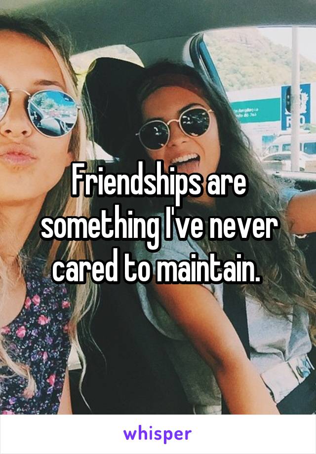 Friendships are something I've never cared to maintain. 