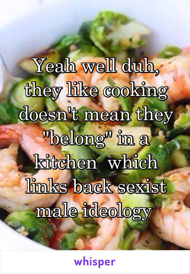 Yeah well duh, they like cooking doesn't mean they "belong" in a kitchen  which links back sexist male ideology 