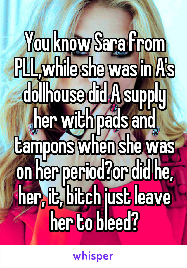 You know Sara from PLL,while she was in A's dollhouse did A supply her with pads and tampons when she was on her period?or did he, her, it, bitch just leave her to bleed?