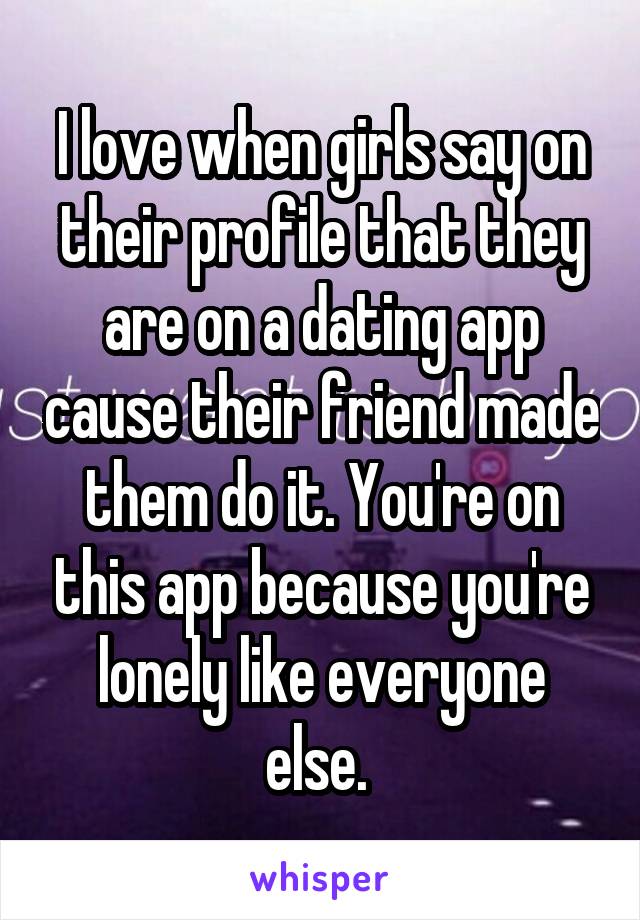 I love when girls say on their profile that they are on a dating app cause their friend made them do it. You're on this app because you're lonely like everyone else. 