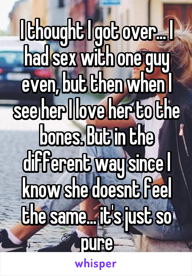 I thought I got over... I had sex with one guy even, but then when I see her I love her to the bones. But in the different way since I know she doesnt feel the same... it's just so pure