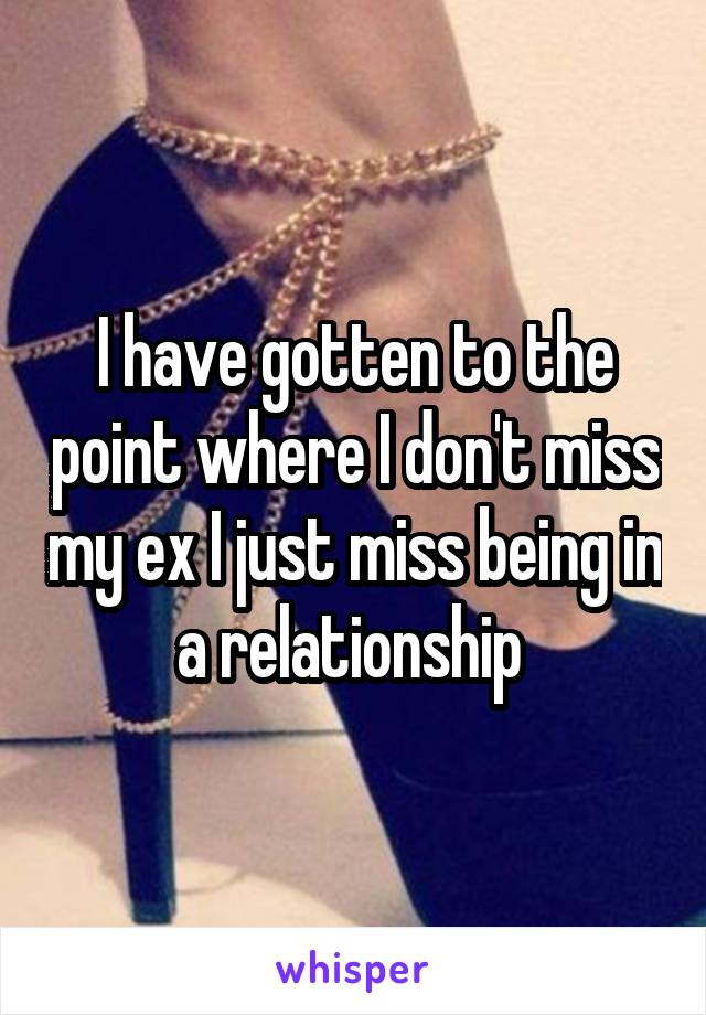 I have gotten to the point where I don't miss my ex I just miss being in a relationship 