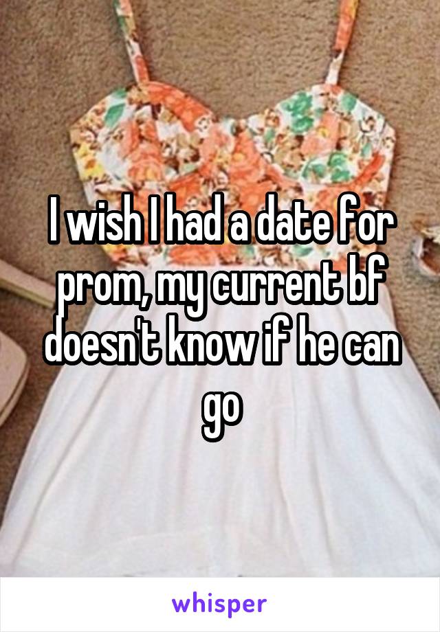 I wish I had a date for prom, my current bf doesn't know if he can go