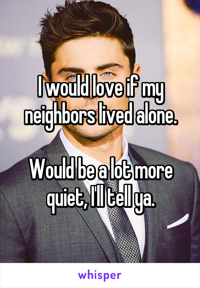 I would love if my neighbors lived alone.

Would be a lot more quiet, I'll tell ya.