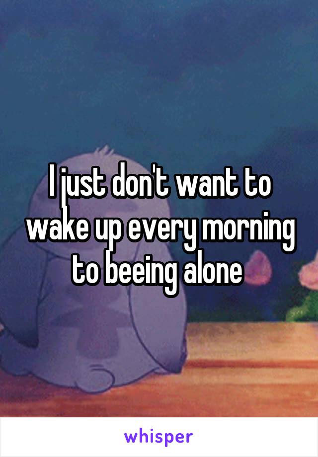 I just don't want to wake up every morning to beeing alone 