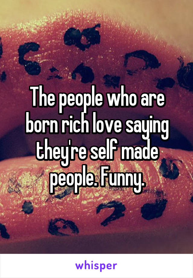 The people who are born rich love saying they're self made people. Funny.