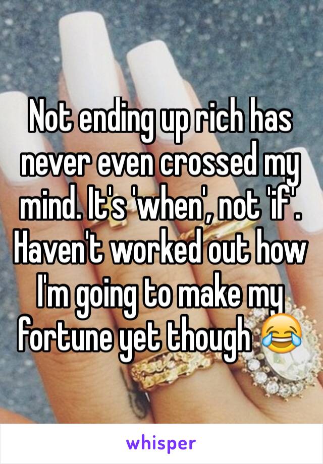 Not ending up rich has never even crossed my mind. It's 'when', not 'if'. Haven't worked out how I'm going to make my fortune yet though 😂