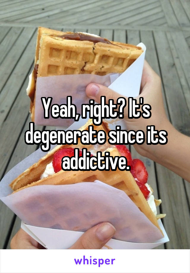 Yeah, right? It's degenerate since its addictive.