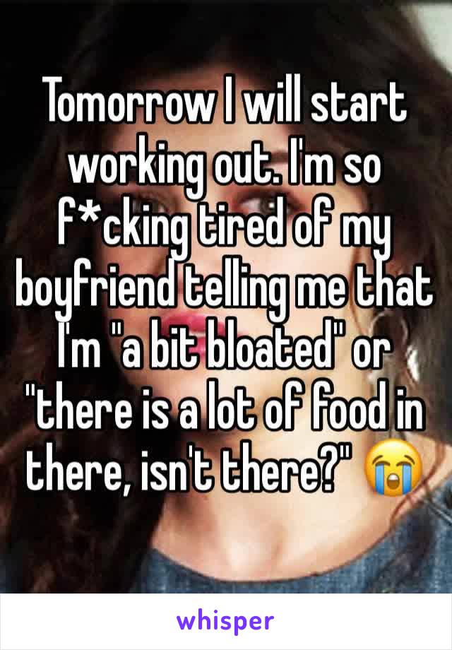 Tomorrow I will start working out. I'm so f*cking tired of my boyfriend telling me that I'm "a bit bloated" or "there is a lot of food in there, isn't there?" 😭