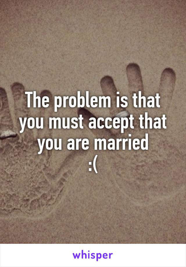 The problem is that you must accept that you are married
:(