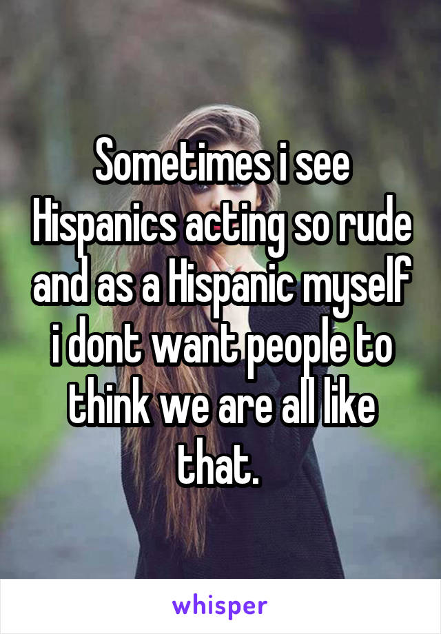 Sometimes i see Hispanics acting so rude and as a Hispanic myself i dont want people to think we are all like that. 