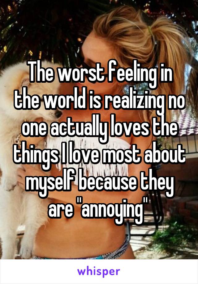 The worst feeling in the world is realizing no one actually loves the things I love most about myself because they are "annoying" 