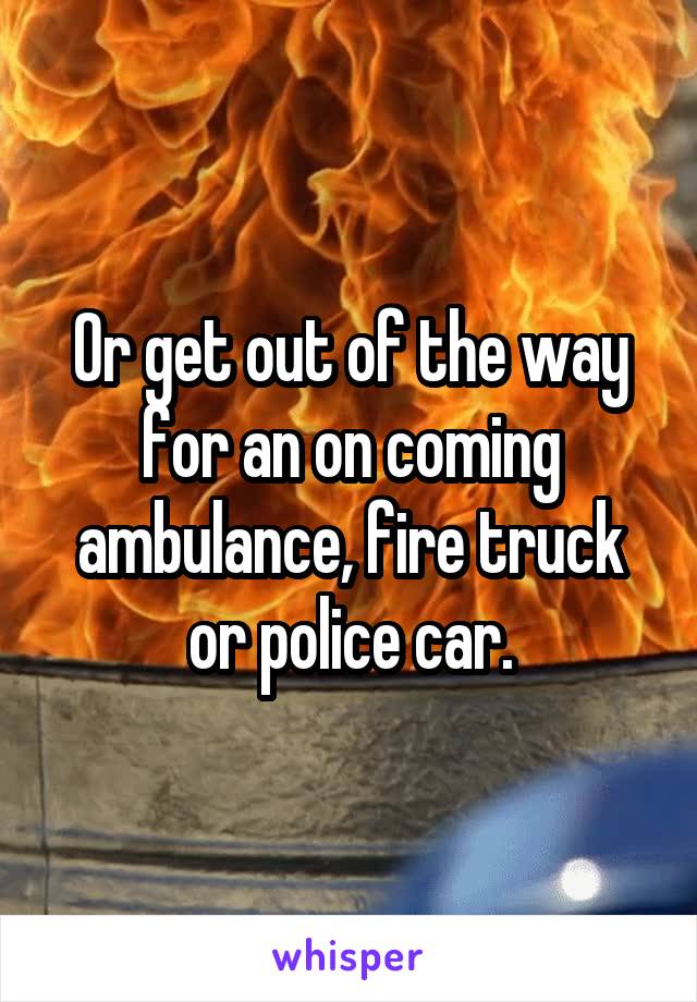 Or get out of the way for an on coming ambulance, fire truck or police car.