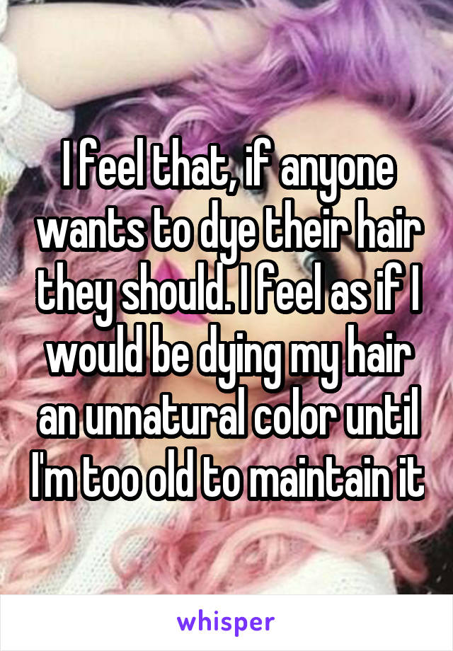 I feel that, if anyone wants to dye their hair they should. I feel as if I would be dying my hair an unnatural color until I'm too old to maintain it