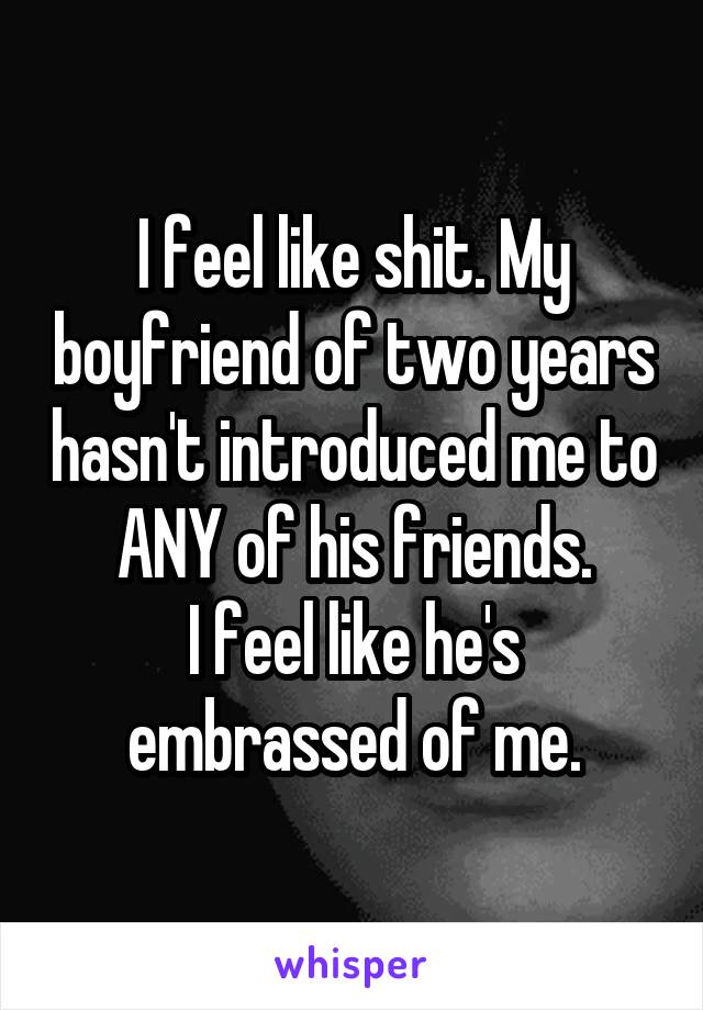 I feel like shit. My boyfriend of two years hasn't introduced me to ANY of his friends.
I feel like he's embrassed of me.