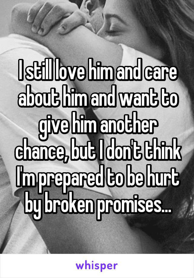 I still love him and care about him and want to give him another chance, but I don't think I'm prepared to be hurt by broken promises...