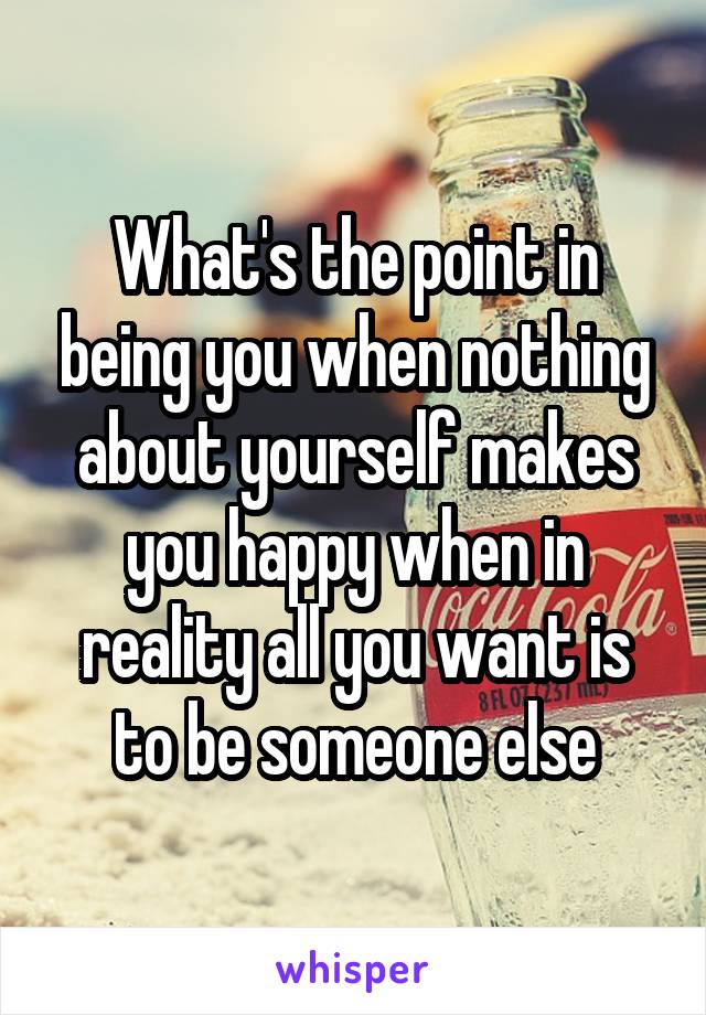 What's the point in being you when nothing about yourself makes you happy when in reality all you want is to be someone else