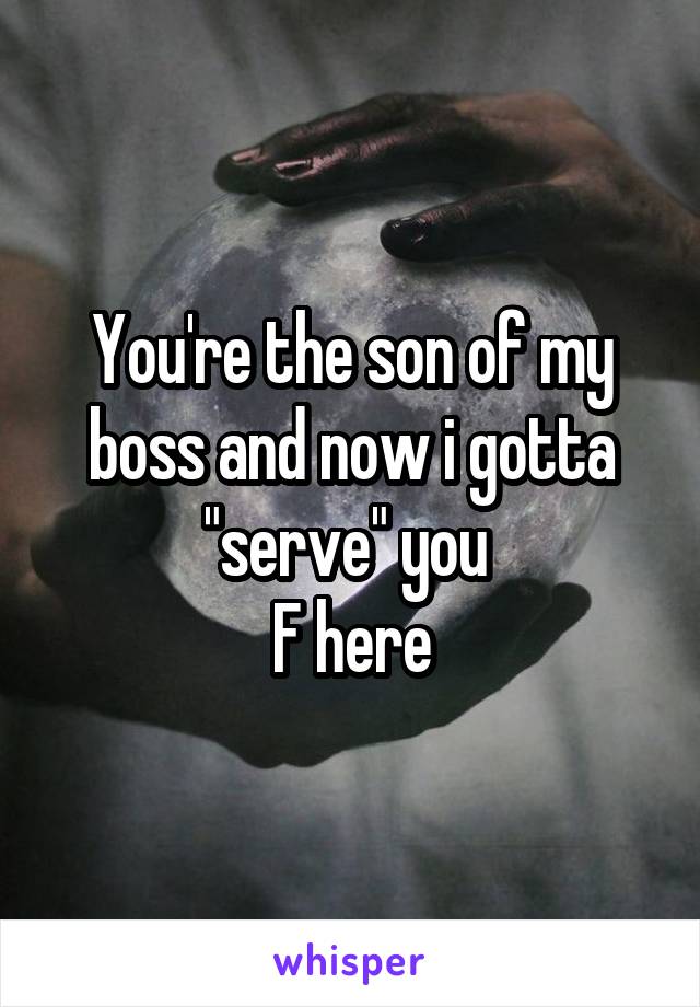 You're the son of my boss and now i gotta "serve" you 
F here