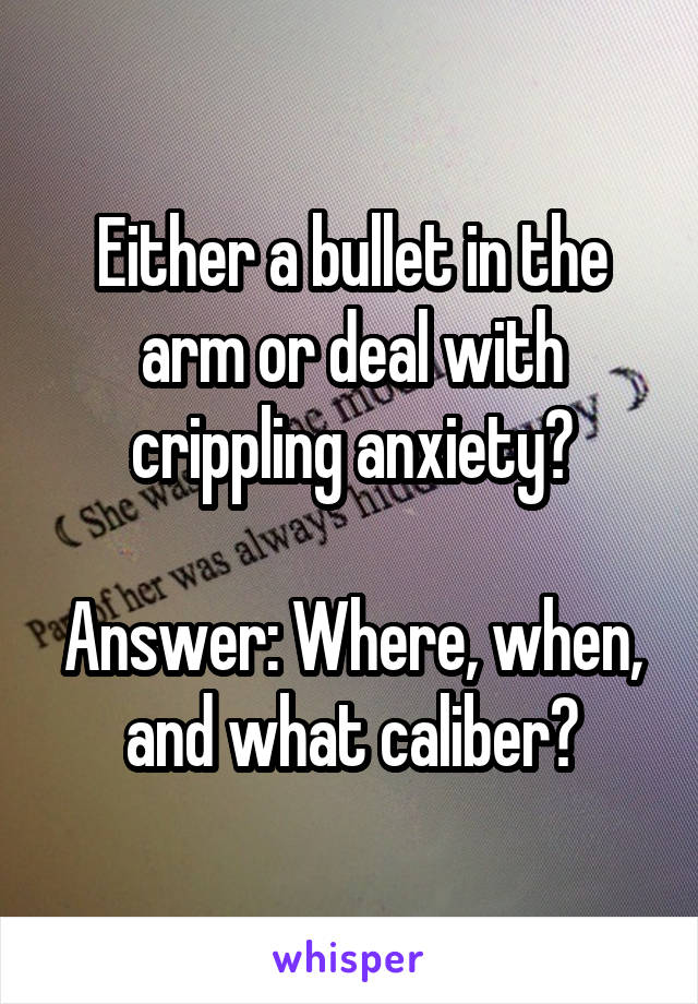 Either a bullet in the arm or deal with crippling anxiety?

Answer: Where, when, and what caliber?