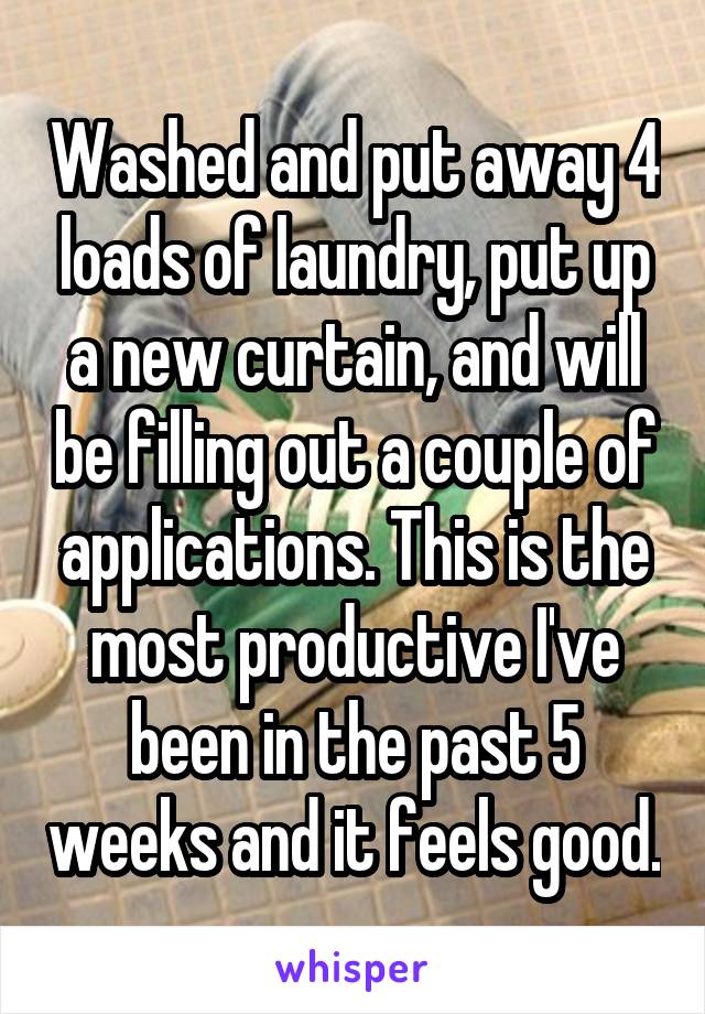 Washed and put away 4 loads of laundry, put up a new curtain, and will be filling out a couple of applications. This is the most productive I've been in the past 5 weeks and it feels good.