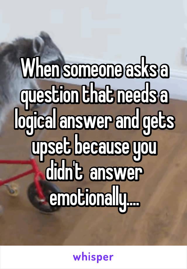 When someone asks a question that needs a logical answer and gets upset because you didn't  answer emotionally....