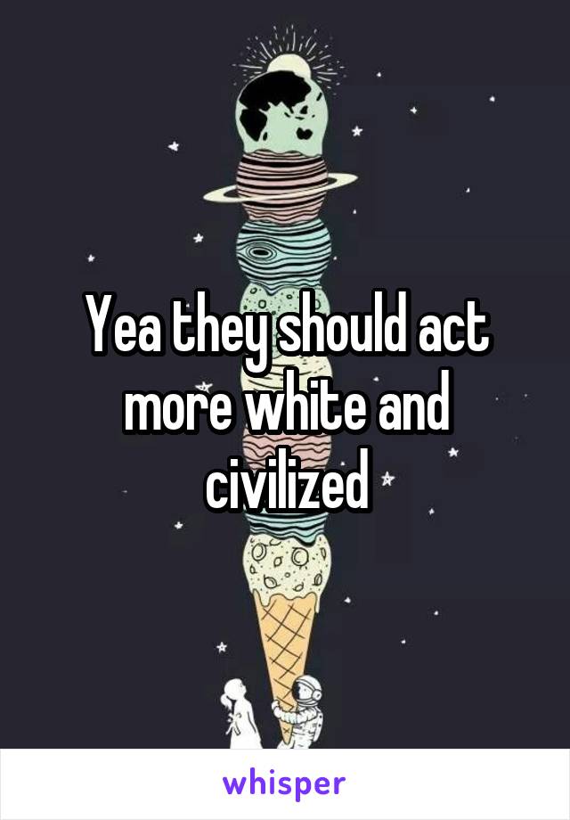 Yea they should act more white and civilized