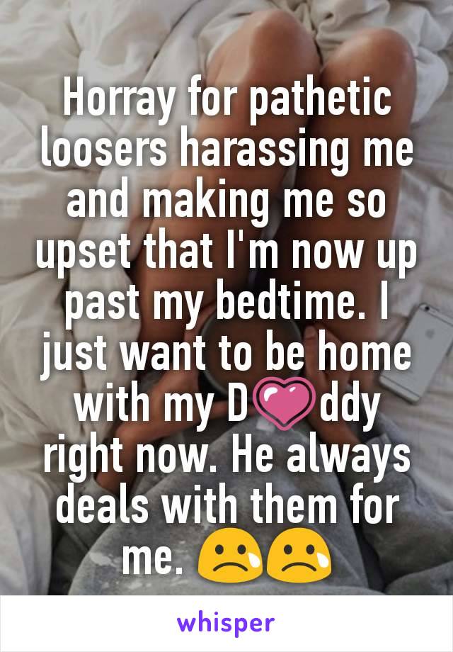 Horray for pathetic loosers harassing me and making me so upset that I'm now up past my bedtime. I just want to be home with my DðŸ’—ddy right now. He always deals with them for me. ðŸ˜¢ðŸ˜¢