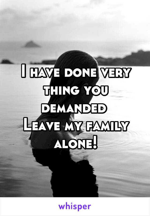 I have done very thing you demanded 
Leave my family alone!