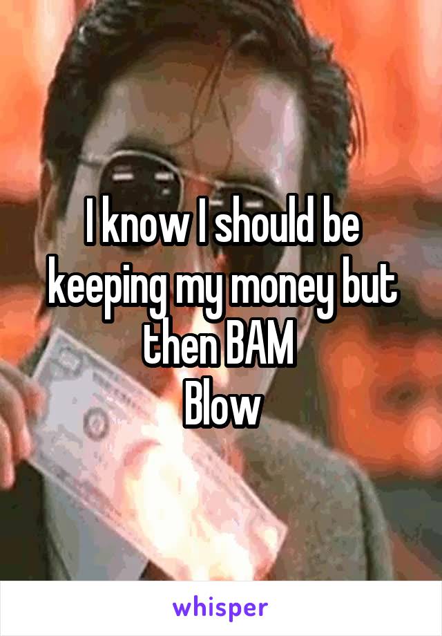 I know I should be keeping my money but then BAM 
Blow