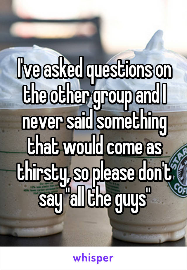 I've asked questions on the other group and I never said something that would come as thirsty, so please don't say "all the guys"