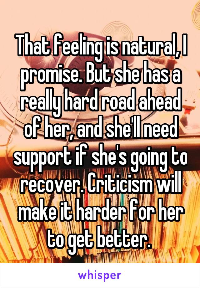 That feeling is natural, I promise. But she has a really hard road ahead of her, and she'll need support if she's going to recover. Criticism will make it harder for her to get better. 