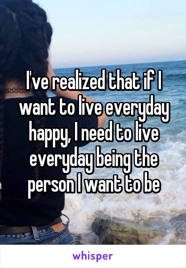 I've realized that if I want to live everyday happy, I need to live everyday being the person I want to be