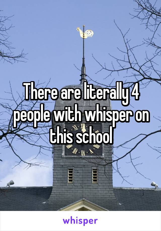 There are literally 4 people with whisper on this school