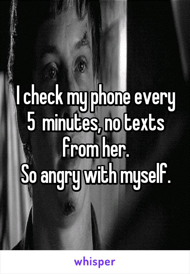 I check my phone every 5  minutes, no texts from her.
So angry with myself.