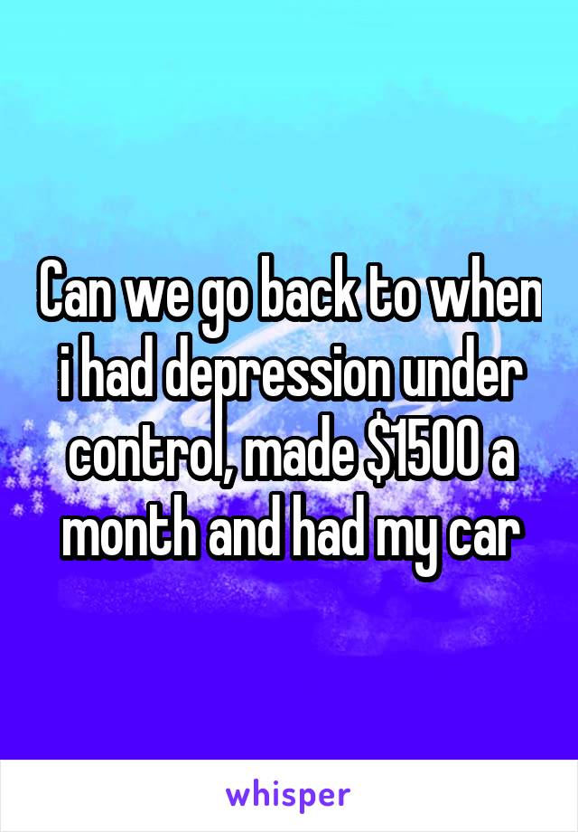 Can we go back to when i had depression under control, made $1500 a month and had my car