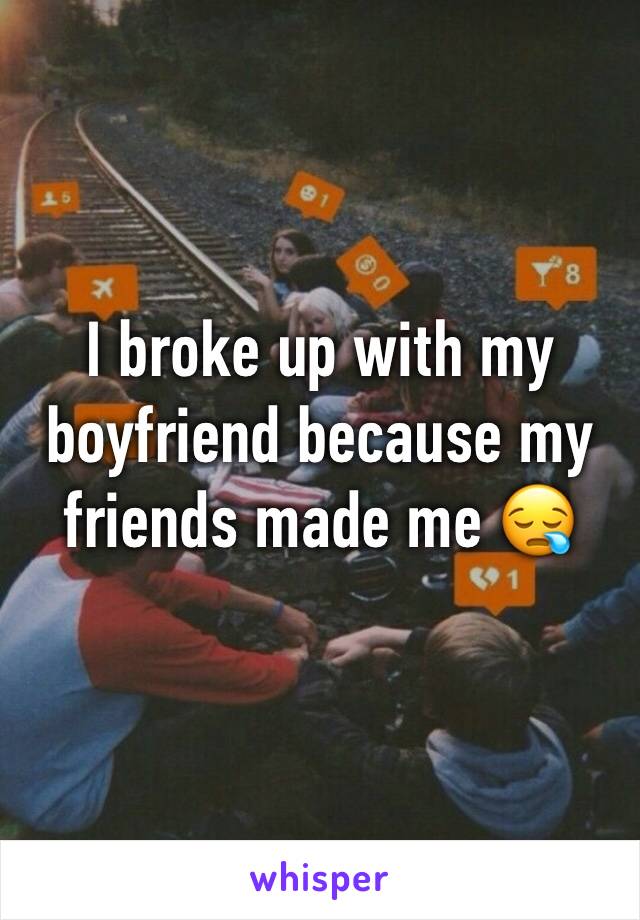 I broke up with my boyfriend because my friends made me 😪