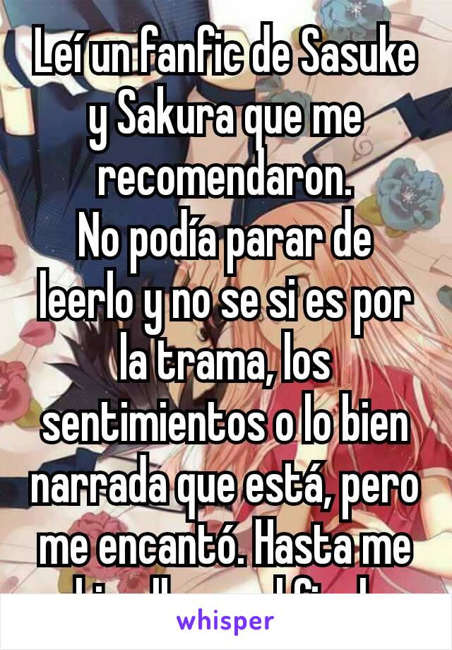 Leí un fanfic de Sasuke y Sakura que me recomendaron.
No podía parar de leerlo y no se si es por la trama, los sentimientos o lo bien narrada que está, pero me encantó. Hasta me hizo llorar el final.