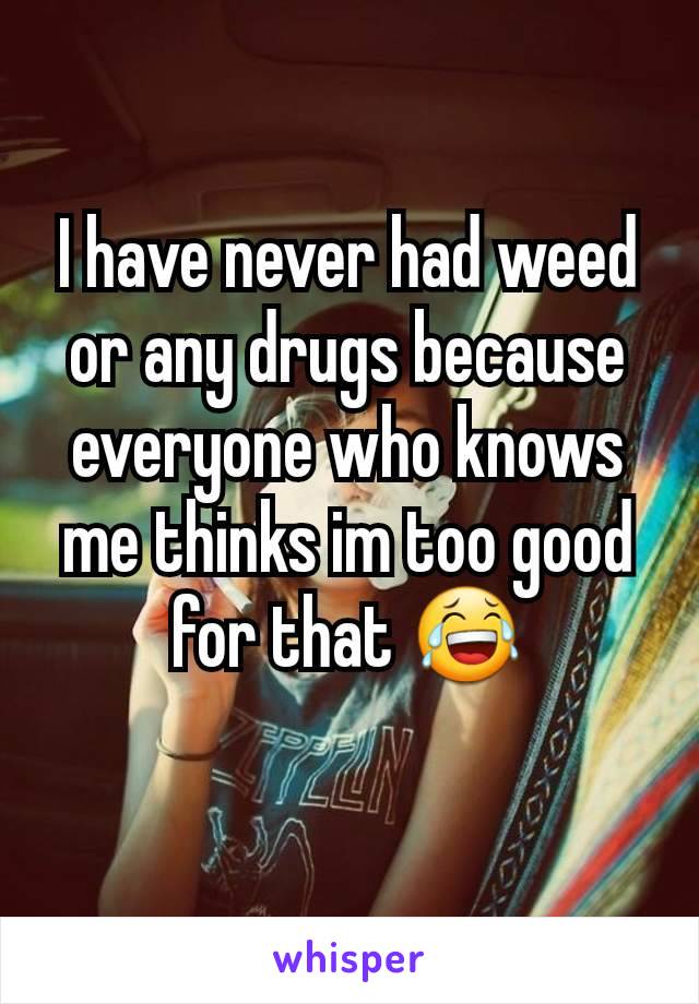 I have never had weed or any drugs because everyone who knows me thinks im too good for that 😂