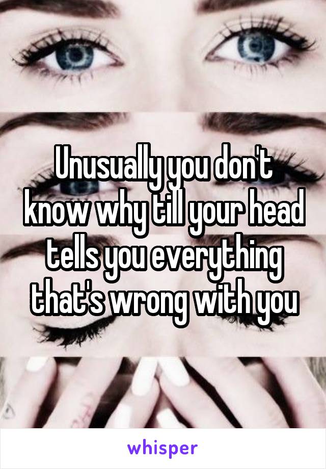 Unusually you don't know why till your head tells you everything that's wrong with you