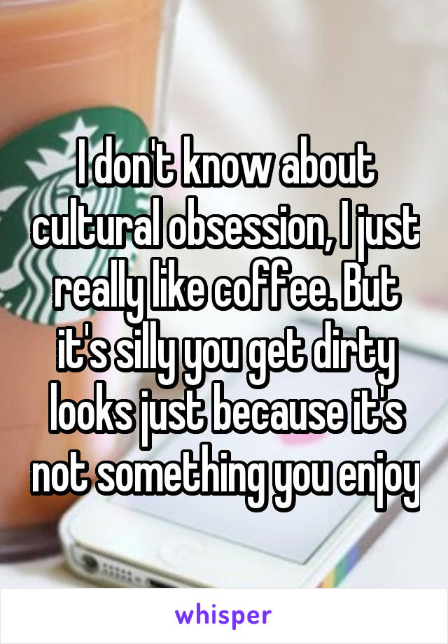 I don't know about cultural obsession, I just really like coffee. But it's silly you get dirty looks just because it's not something you enjoy