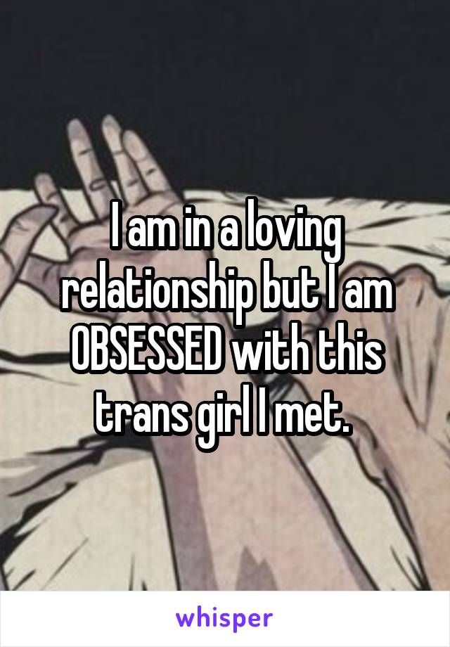 I am in a loving relationship but I am OBSESSED with this trans girl I met. 