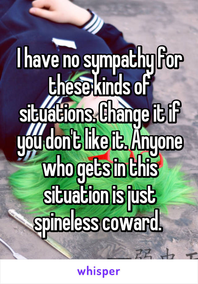 I have no sympathy for these kinds of situations. Change it if you don't like it. Anyone who gets in this situation is just spineless coward. 