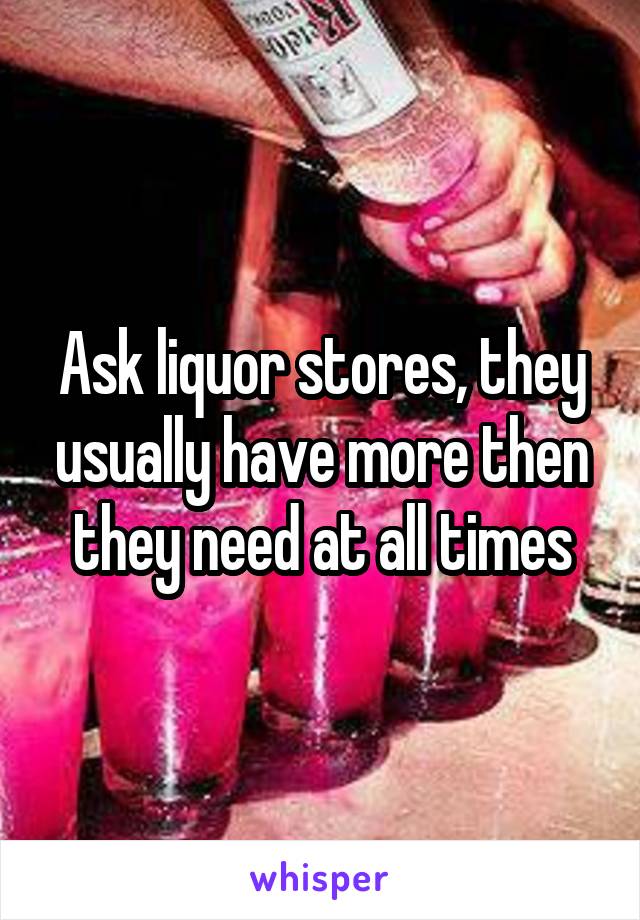 Ask liquor stores, they usually have more then they need at all times