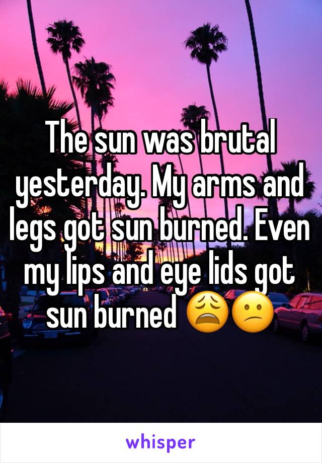 The sun was brutal yesterday. My arms and legs got sun burned. Even my lips and eye lids got sun burned 😩😕