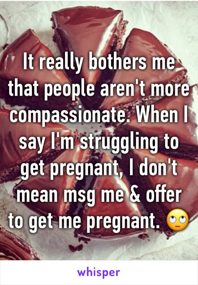 It really bothers me that people aren't more compassionate. When I say I'm struggling to get pregnant, I don't mean msg me & offer to get me pregnant. 🙄