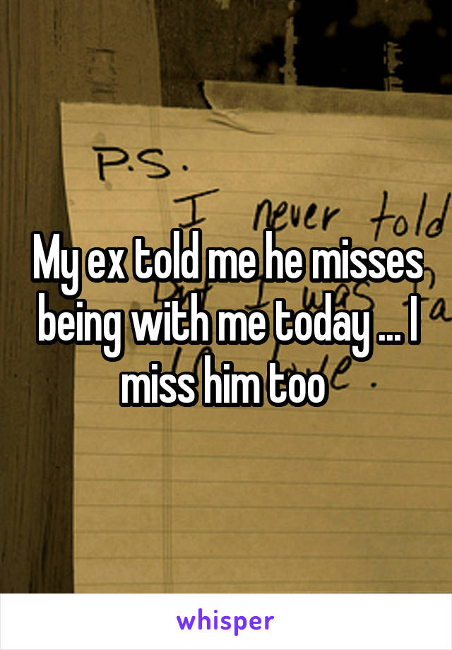 My ex told me he misses being with me today ... I miss him too 