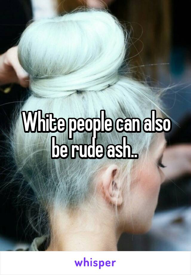 White people can also be rude ash.. 