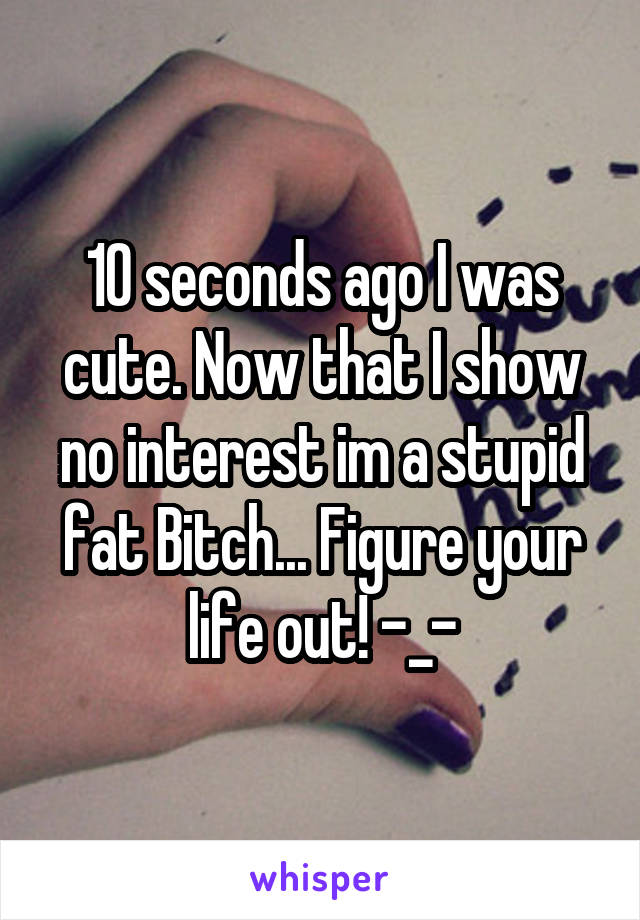 10 seconds ago I was cute. Now that I show no interest im a stupid fat Bitch... Figure your life out! -_-
