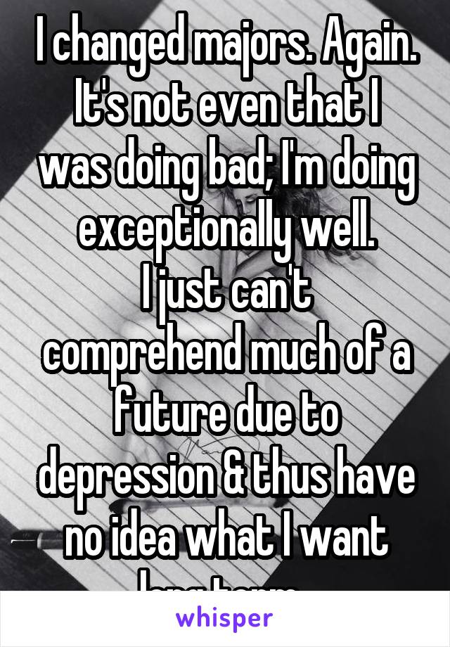 I changed majors. Again.
It's not even that I was doing bad; I'm doing exceptionally well.
I just can't comprehend much of a future due to depression & thus have no idea what I want long term. 